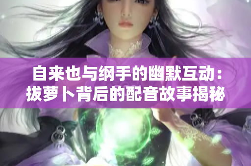自来也与纲手的幽默互动：拔萝卜背后的配音故事揭秘