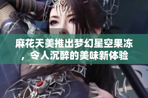 麻花天美推出梦幻星空果冻，令人沉醉的美味新体验