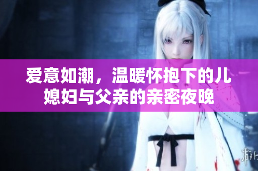 爱意如潮，温暖怀抱下的儿媳妇与父亲的亲密夜晚
