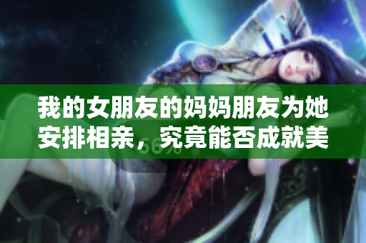 我的女朋友的妈妈朋友为她安排相亲，究竟能否成就美好爱情