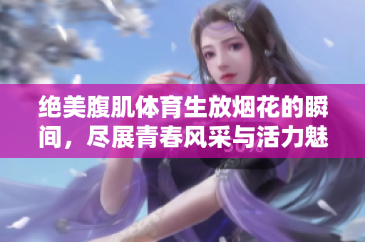 绝美腹肌体育生放烟花的瞬间，尽展青春风采与活力魅力