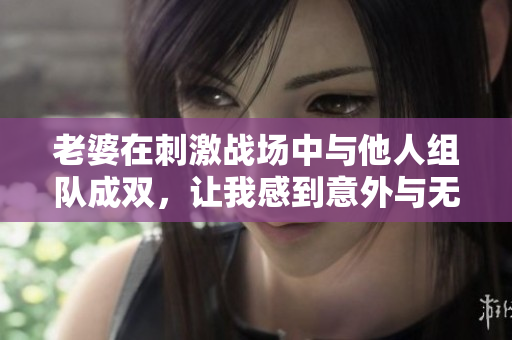 老婆在刺激战场中与他人组队成双，让我感到意外与无奈