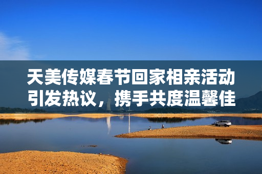 天美传媒春节回家相亲活动引发热议，携手共度温馨佳节