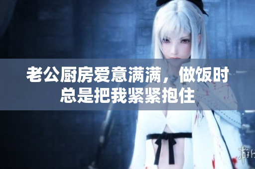 老公厨房爱意满满，做饭时总是把我紧紧抱住