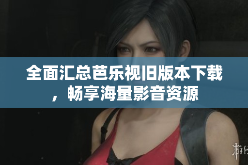 全面汇总芭乐视旧版本下载，畅享海量影音资源