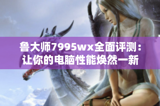 鲁大师7995wx全面评测：让你的电脑性能焕然一新