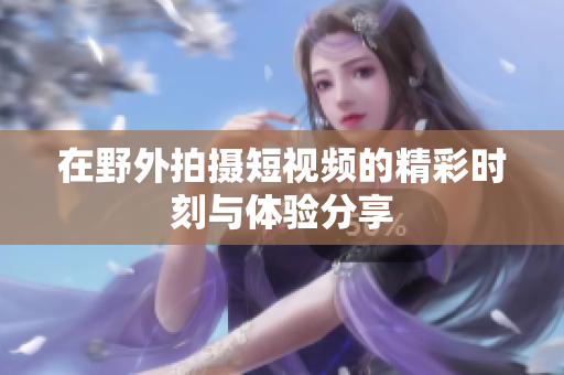 在野外拍摄短视频的精彩时刻与体验分享