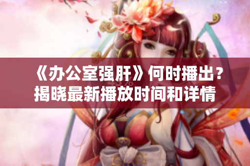 《办公室强肝》何时播出？揭晓最新播放时间和详情