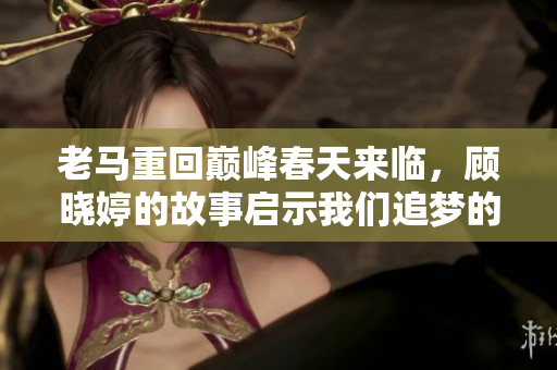 老马重回巅峰春天来临，顾晓婷的故事启示我们追梦的力量