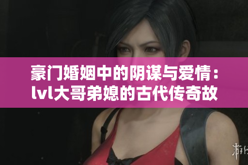 豪门婚姻中的阴谋与爱情：lvl大哥弟媳的古代传奇故事