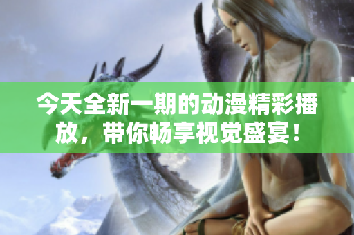 今天全新一期的动漫精彩播放，带你畅享视觉盛宴！