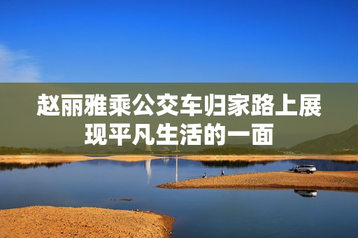 赵丽雅乘公交车归家路上展现平凡生活的一面