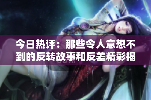 今日热评：那些令人意想不到的反转故事和反差精彩揭秘