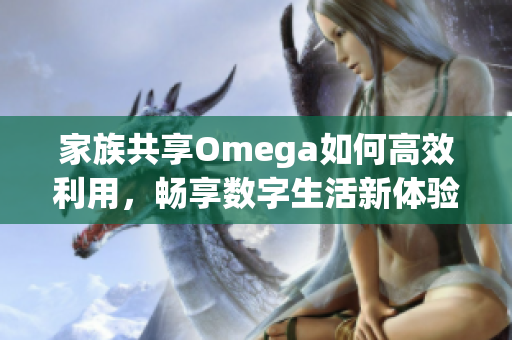 家族共享Omega如何高效利用，畅享数字生活新体验