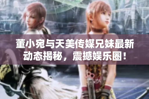 董小宛与天美传媒兄妹最新动态揭秘，震撼娱乐圈！