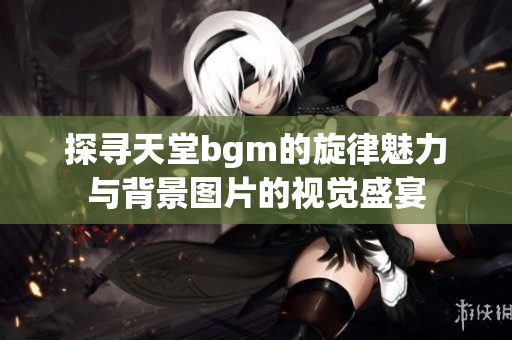 探寻天堂bgm的旋律魅力与背景图片的视觉盛宴