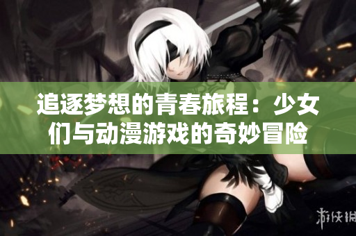 追逐梦想的青春旅程：少女们与动漫游戏的奇妙冒险