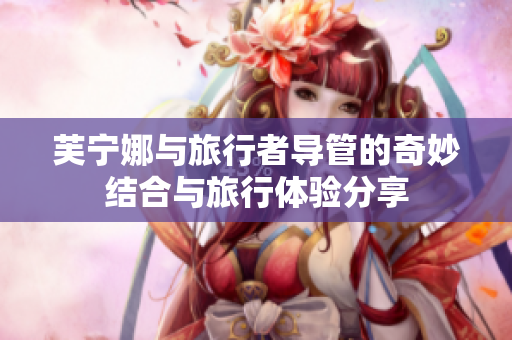 芙宁娜与旅行者导管的奇妙结合与旅行体验分享