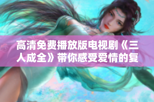高清免费播放版电视剧《三人成全》带你感受爱情的复杂与温暖