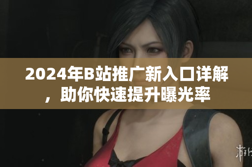 2024年B站推广新入口详解，助你快速提升曝光率