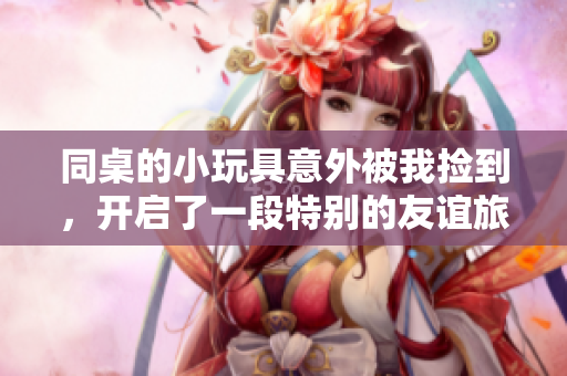 同桌的小玩具意外被我捡到，开启了一段特别的友谊旅程