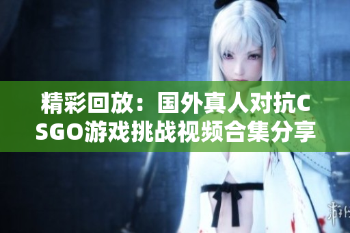 精彩回放：国外真人对抗CSGO游戏挑战视频合集分享