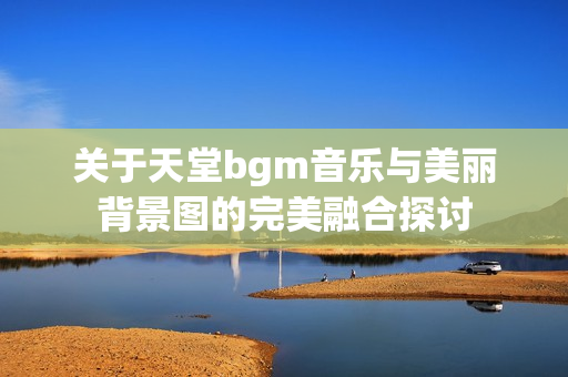 关于天堂bgm音乐与美丽背景图的完美融合探讨