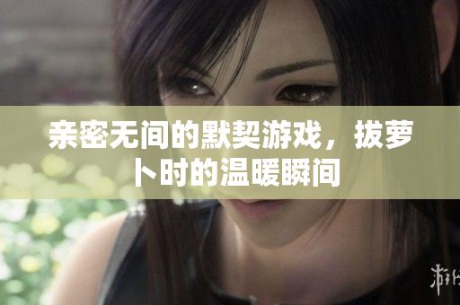 亲密无间的默契游戏，拔萝卜时的温暖瞬间