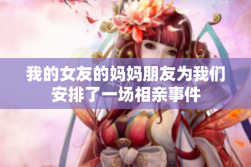 我的女友的妈妈朋友为我们安排了一场相亲事件