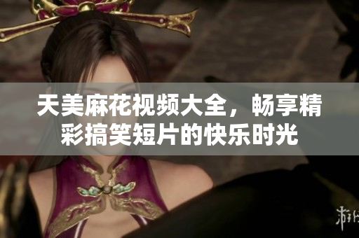 天美麻花视频大全，畅享精彩搞笑短片的快乐时光