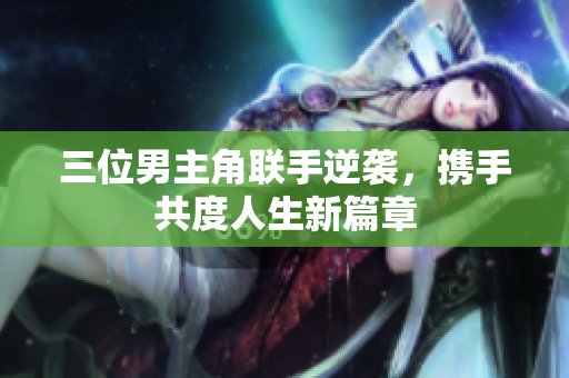 三位男主角联手逆袭，携手共度人生新篇章