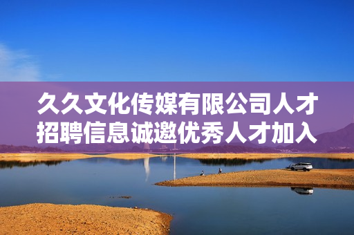 久久文化传媒有限公司人才招聘信息诚邀优秀人才加入团队