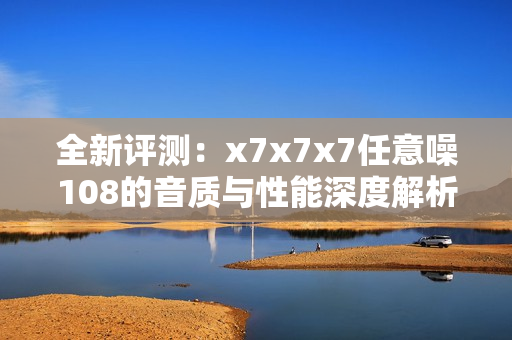 全新评测：x7x7x7任意噪108的音质与性能深度解析