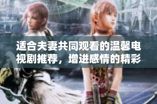 适合夫妻共同观看的温馨电视剧推荐，增进感情的精彩选择