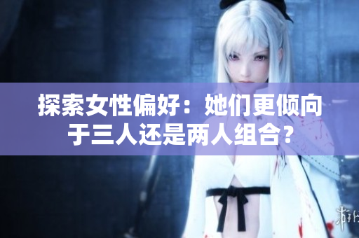 探索女性偏好：她们更倾向于三人还是两人组合？