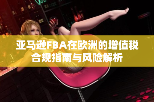 亚马逊FBA在欧洲的增值税合规指南与风险解析