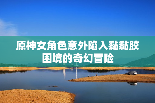 原神女角色意外陷入黏黏胶困境的奇幻冒险