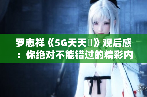 罗志祥《5G天天奭》观后感：你绝对不能错过的精彩内容解析