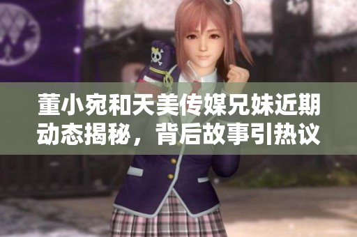 董小宛和天美传媒兄妹近期动态揭秘，背后故事引热议