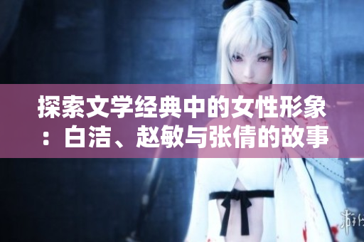 探索文学经典中的女性形象：白洁、赵敏与张倩的故事分析