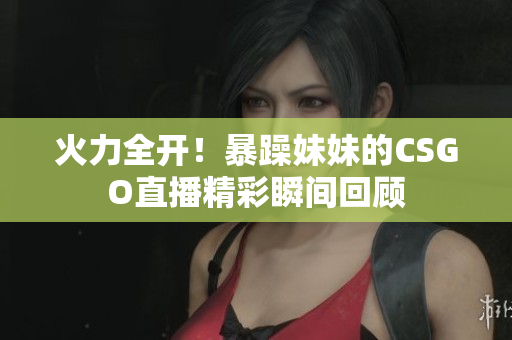 火力全开！暴躁妹妹的CSGO直播精彩瞬间回顾