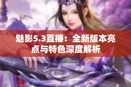 魅影5.3直播：全新版本亮点与特色深度解析