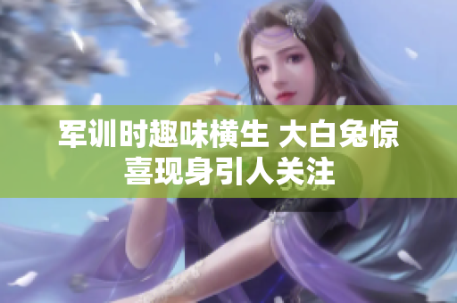 军训时趣味横生 大白兔惊喜现身引人关注