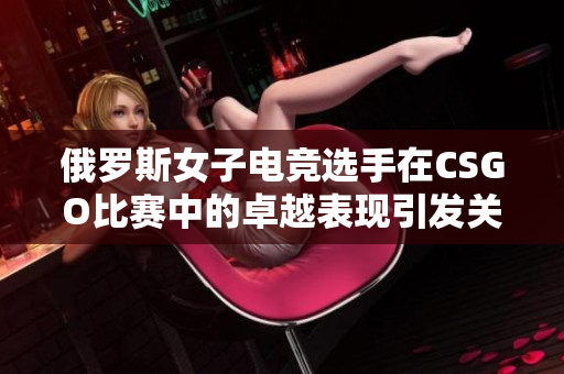 俄罗斯女子电竞选手在CSGO比赛中的卓越表现引发关注