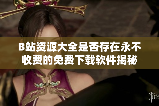 B站资源大全是否存在永不收费的免费下载软件揭秘